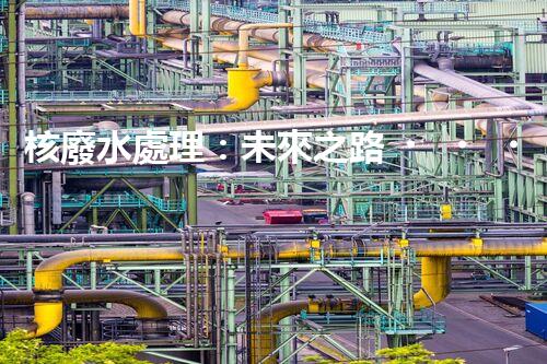 核廢水處理：未來之路，拯救地球的希望！